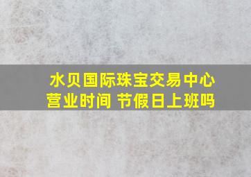 水贝国际珠宝交易中心营业时间 节假日上班吗